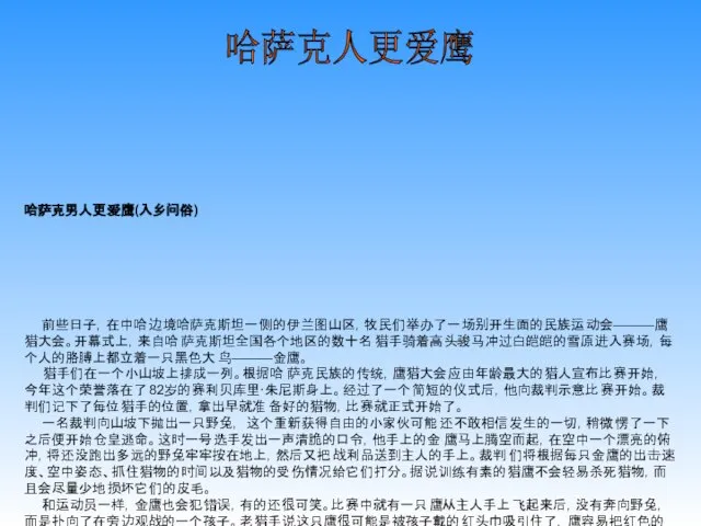 哈萨克男人更爱鹰(入乡问俗) 前些日子，在中哈边境哈萨克斯坦一侧的伊兰图山区，牧民们举办了一场别开生面的民族运动会———鹰猎大会。开幕式上，来自哈萨克斯坦全国各个地区的数十名猎手骑着高头骏马冲过白皑皑的雪原进入赛场，每个人的胳膊上都立着一只黑色大鸟———金鹰。 猎手们在一个小山坡上排成一列。根据哈萨克民族的传统，鹰猎大会应由年龄最大的猎人宣布比赛开始，今年这个荣誉落在了82岁的赛利贝库里·朱尼斯身上。经过了一个简短的仪式后，他向裁判示意比赛开始。裁判们记下了每位猎手的位置，拿出早就准备好的猎物，比赛就正式开始了。 一名裁判向山坡下抛出一只野兔，这个重新获得自由的小家伙可能还不敢相信发生的一切，稍微愣了一下之后便开始仓皇逃命。这时一号选手发出一声清脆的口令，他手上的金鹰马上腾空而起，在空中一个漂亮的俯冲，将还没跑出多远的野兔牢牢按在地上，然后又把战利品送到主人的手上。裁判们将根据每只金鹰的出击速度、空中姿态、抓住猎物的时间以及猎物的受伤情况给它们打分。据说训练有素的猎鹰不会轻易杀死猎物，而且会尽量少地损坏它们的皮毛。 和运动员一样，金鹰也会犯错误，有的还很可笑。比赛中就有一只鹰从主人手上飞起来后，没有奔向野兔，而是扑向了在旁边观战的一个孩子。老猎手说这只鹰很可能是被孩子戴的红头巾吸引住了，鹰容易把红色的东西和它喜欢吃的血红的肉联系在一起。 鹰猎大会的高潮是猎狐，也就是把猎物由野兔换成小狐狸。由于后者无论在体形上还是力气上都要比前者大许多，因此增加了捕猎的难度，几只鹰先后败下阵来。最后一只名叫“库拉什科”的鹰以一个近乎完美的俯冲抓住了狐狸，经过短暂搏斗后将它制服。 “库什拉科”的完美进攻使自己和主人达坦·贝克·乌米可汗赢得了冠军。按照传统，乌米可汗把杀死的狐狸送给了一位受人尊敬的长者———一位当地官员，参赛的金鹰也得到了奖赏———那些可怜的野兔。 用金鹰捕猎是哈萨克斯坦的古老传统，据考证是12—13世纪蒙古人征服中亚时开始流行的，当时一只训练有素的金鹰可以抵得上一匹好马的价钱，它们都可以给主人带来荣誉，至今这里还流传着许多歌颂金鹰和猎手的民歌，甚至哈萨克斯坦的国旗上也有一只金鹰。 训鹰是件非常辛苦的工作，猎人要在金鹰很小的时候就开始喂养它，与它说话，这样在它长大之后，就能识别出主人的声音，并且只听他的命令。 鹰长到成年后，猎人便教它识别兽皮和毛，让它熟悉猎物的气息和特点，整个过程要花3—4年时间。 因此猎人和鹰之间有着很深的感情。冠军乌米可汗说：“鹰猎是我们历史的一部分，它流淌在每个哈萨克男人的血液里。我有三子一女，我非常喜爱他们，但我和鹰的感情更深。” 哈萨克人更爱鹰