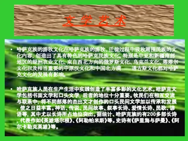 文 学 艺 术 哈萨克族的游牧文化在哈萨克族的游牧、迁徙过程中吸收周围民族的文化内容，创造出了具有特色的哈萨克民族文化。特别是中亚和新疆南部地区的绿洲农业文化、来自西北方向的俄罗斯文化、乌克兰文化、塔塔尔文化以及相当重要的中原汉文化和中国北方满——通古斯文化都对哈萨克文化的发展有影响。 哈萨克族人民在生产生活中实践创造了丰富多彩的文化艺术。哈萨克文学包括书面文学和口头文学，后者的地位十分重要。牧民们在相互交流与联系中，将不同部落的杰出文才创作的口头民间文学加以传承和发展，使之日益丰富。神话、传说、民间故事、叙事长诗、爱情长诗、民歌、谚语等，其中尤以长诗所占地位突出。据统计、哈萨克族约有200多部长诗，代表作如《英雄塔尔根》、《阿勒帕米斯》等。史诗有《萨里海与萨曼》、《阿尔卡勒克英雄》等。