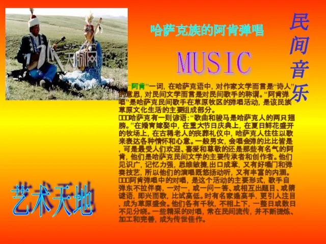 民间音乐 哈萨克族的阿肯弹唱 “阿肯”一词，在哈萨克语中，对作家文学而言是“诗人”的意思，对民间文学而言是对民间歌手的称谓。“阿肯弹唱”是哈萨克民间歌手在草原牧区的弹唱活动，是该民族草原文化生活的主要组成部分。 哈萨克有一则谚语：“歌曲和骏马是哈萨克人的两只翅膀。”在婚育嫁娶中，在重大节日庆典上，在夏日鲜花盛开的牧场上，在古稀老人的丧葬礼仪中，哈萨克人往往以歌来表达各种情怀和心意。一般男女，会唱会弹的比比皆是，可是最受人们欢迎、喜爱和尊敬的还是那些有名气的阿肯，他们是哈萨克民间文学的主要传承者和创作者。他们见识广，记忆力强，思维敏捷,出口成章，又有好嗓门和弹奏技艺，所以他们的演唱既悠扬动听，又有丰富的内涵。 阿肯弹唱中的对唱，是这个活动的主要形式，歌手自弹东不拉伴奏，一对一，或一问一答、或相互出题目、或猜谜语，即兴而歌，比试高低。时有名家逢高手，更引人注目，成为草原盛会。他们各有千秋，不相上下，一整日或数日不见分晓。一些精采的对唱，常在民间流传，并不断提炼、加工和完善，成为传世佳作。 MUSIC 艺术天地