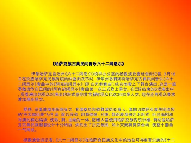 《哈萨克族古典民间音乐六十二阔恩尔》 伊犁哈萨克自治州《六十二阔恩尔》领导办公室的杨振波欣喜地告诉记者，3月18日在欢度哈萨克民族传统的纳吾肉孜节时，伊犁州歌舞团将哈萨克古典民间音乐《六十二阔恩尔》套曲中的《阿克鹄阔恩尔》（即“白天鹅套曲”）成功地搬上了舞台演出。这是一直零散流传在民间的《阿克鹄阔恩尔》套曲第一次正式登上舞台。在已经结束的5场演出中，观看演出的观众对演出的形式感到非常新鲜观众已达3000多人次，现在还有观众要求增加演出场次。 据悉，该套曲演出阵容庞大，有演奏员和歌舞演员90多人。套曲以哈萨克族民间流传的“白天鹅组曲”为主调，配以民歌、阿肯弹唱、对唱、舞蹈表演等艺术形式，经过编剧和导演的精心编排，使歌、舞、曲融为一体。配器大量使用哈萨克族传统乐器，特别是哈萨克古典民族服装设计十分绚丽，烘托出了历史氛围，加上天鹅舞贯穿全场，使整个套曲一气呵成。 杨振波告诉记者，《六十二阔恩尔》在哈萨克民族文化中的地位可与维吾尔族的《十二木卡姆》相媲美，其意为六十二套优美的乐曲，是自汉代以来中原文化与边疆少数民族长期融合发展的结晶,长期流传于哈萨克族民间是哈萨克草原文化中的艺术瑰宝。有专家学者研究认为有固定调式和曲式的《六十二阔恩尔》与已经失传的唐宋《大曲》有一定的历史渊源。随历史发展和时代变迁,现在能够全部演唱此套曲的民间艺人已很难找到。伊犁州《六十二阔恩尔》领导办公室的专家学者们用10年时间搜集整理出版了《阿克鹄阔恩尔》套曲，此项工作只是刚刚起步，要把《六十二阔恩尔》全部搜集整理出来还需要一定的时间和人力、物力，要真正搞清楚它的历史渊源和发展脉络，也有待音乐界和史学界的专家学者们进一步的探索。现在，《六十二阔恩尔》正在申报自治区民族民间文化遗产保护工程项目。 :