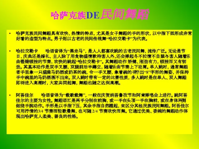 哈萨克族DE民间舞蹈 哈萨克族民间舞蹈具有欢快、热情的特点，尤其是女子舞蹈的手的形状，以中指下抵形成非常好看的造型为特点。男子则以古老的民间传统舞“哈拉交勒卡”为代表。 哈拉交勒卡 哈语音译为“黑走马”，是人人都喜欢跳的古老民间舞，流传广泛。无论是节日、庆典还是婚礼，主人除了用食物盛情款待客人外，还会弹起冬不拉情不自禁与客人随着乐曲铿锵顿挫的节奏，欢快的跳起“哈拉交勒卡”。其舞蹈动作 矫健、刚劲有力，顿挫而又有韧劲。其基本动作是双手叉腰，双腿前后半蹲立，随着乐曲节奏上下动肩。单人跳时，通常舞蹈者手里拿一只盛满马奶酒或奶茶的碗，令一手叉腰，拿着碗的手拧出“8”字形的舞姿，并保持手中碗里的马奶酒洒不出来。双人跳时带有一定的比赛性质，多人跳时是在单人、双人舞蹈即将进入高潮时，大家共同起舞，舞蹈也随之达到高潮。 阿吾佳尔 哈语音译为“载歌载舞”，一般在庆贺纳吾鲁孜节和阿肯弹唱会上进行。跳阿吾佳尔的主要为女性。舞蹈语汇是两手分别在前胸，或一手在头顶一手在胸前，或在身体两侧做绕手腕动作。手形是以手指下压，其余手指自然翘起，来区分其他民族民间舞蹈。阿吾佳尔可用抒情的3/4 节奏而轻歌曼舞，也可随 2/4 节奏欢快而舞。它通过优美、委婉的舞蹈动作体现出哈萨克人柔美、善良的性格。