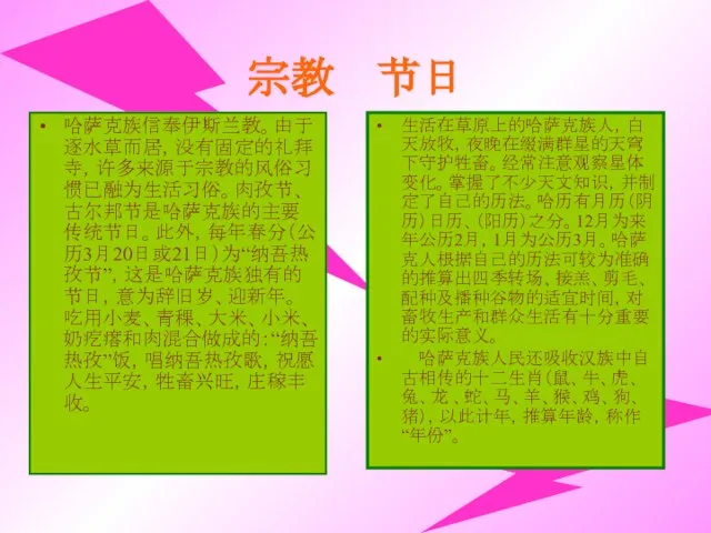 宗教 节日 哈萨克族信奉伊斯兰教。由于逐水草而居，没有固定的礼拜寺，许多来源于宗教的风俗习惯已融为生活习俗。肉孜节、古尔邦节是哈萨克族的主要传统节日。此外，每年春分（公历3月20日或21日）为“纳吾热孜节”，这是哈萨克族独有的节日，意为辞旧岁、迎新年。吃用小麦、青稞、大米、小米、奶疙瘩和肉混合做成的：“纳吾热孜”饭，唱纳吾热孜歌，祝愿人生平安，牲畜兴旺，庄稼丰收。 生活在草原上的哈萨克族人，白天放牧，夜晚在缀满群星的天穹下守护牲畜。经常注意观察星体变化。掌握了不少天文知识，并制定了自己的历法。哈历有月历（阴历）日历、（阳历）之分。12月为来年公历2月，1月为公历3月。哈萨克人根据自己的历法可较为准确的推算出四季转场、接羔、剪毛、配种及播种谷物的适宜时间，对畜牧生产和群众生活有十分重要的实际意义。 哈萨克族人民还吸收汉族中自古相传的十二生肖（鼠、牛、虎、兔、龙 、蛇、马、羊、猴、鸡、狗、猪），以此计年，推算年龄，称作“年份”。