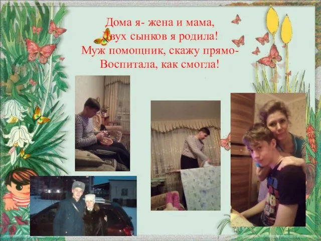 Дома я- жена и мама, Двух сынков я родила! Муж помощник, скажу прямо- Воспитала, как смогла!