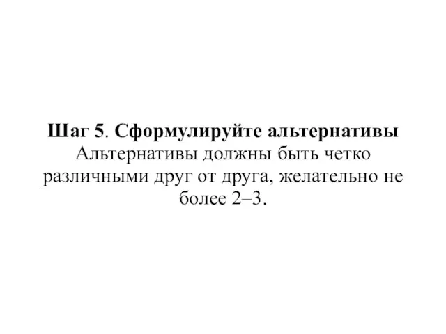 Шаг 5. Сформулируйте альтернативы Альтернативы должны быть четко различными друг от друга, желательно не более 2–3.