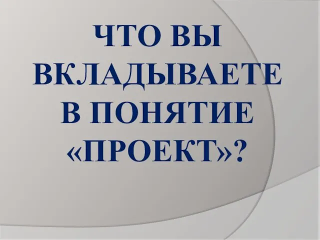 ЧТО ВЫ ВКЛАДЫВАЕТЕ В ПОНЯТИЕ «ПРОЕКТ»?