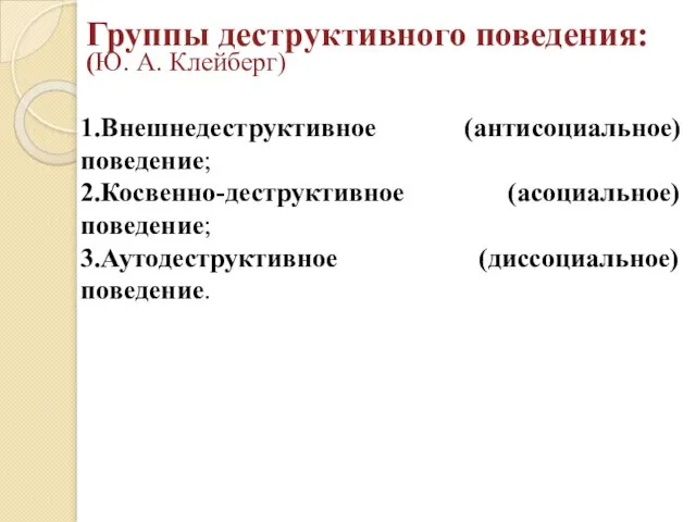 Группы деструктивного поведения: (Ю. А. Клейберг) 1.Внешнедеструктивное (антисоциальное) поведение; 2.Косвенно-деструктивное (асоциальное) поведение; 3.Аутодеструктивное (диссоциальное) поведение.