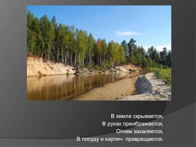 В земле скрывается, В руках преображается, Огнем закаляется, В посуду и кирпич превращается.