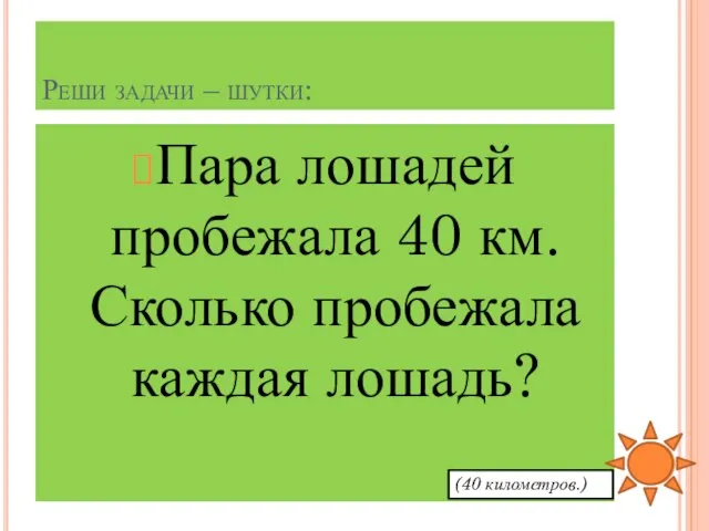 Реши задачи – шутки: Пара лошадей пробежала 40 км. Сколько пробежала каждая лошадь? (40 километров.)