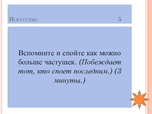 Искусство 5 Вспомните и спойте как можно больше частушек. (Побеждает тот, кто споет последним.) (3 минуты.)