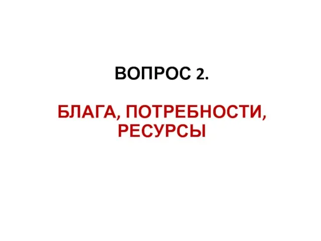 ВОПРОС 2. БЛАГА, ПОТРЕБНОСТИ, РЕСУРСЫ