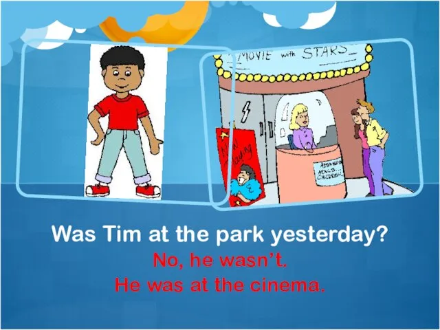No, he wasn’t. He was at the cinema. Was Tim at the park yesterday?