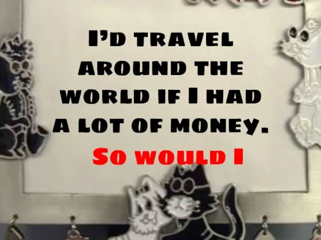 I’d travel around the world if I had a lot of money. So would I