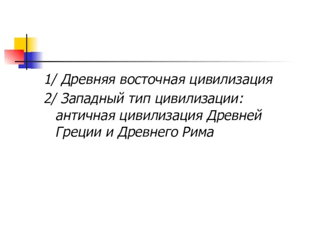 1/ Древняя восточная цивилизация 2/ Западный тип цивилизации: античная цивилизация Древней Греции и Древнего Рима