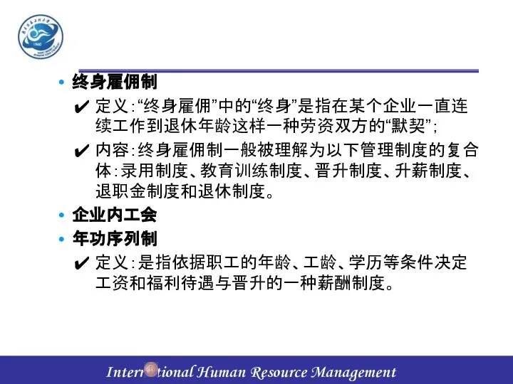 终身雇佣制 定义：“终身雇佣”中的“终身”是指在某个企业一直连续工作到退休年龄这样一种劳资双方的“默契”； 内容：终身雇佣制一般被理解为以下管理制度的复合体：录用制度、教育训练制度、晋升制度、升薪制度、退职金制度和退休制度。 企业内工会 年功序列制 定义：是指依据职工的年龄、工龄、学历等条件决定工资和福利待遇与晋升的一种薪酬制度。