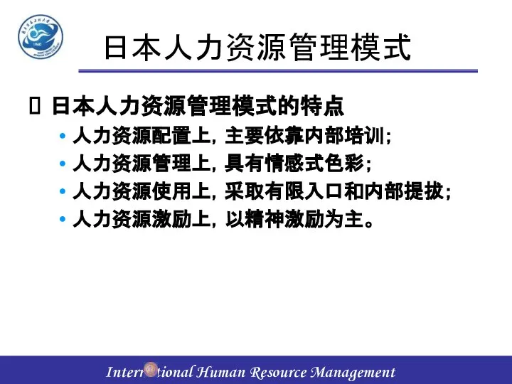 日本人力资源管理模式 日本人力资源管理模式的特点 人力资源配置上，主要依靠内部培训； 人力资源管理上，具有情感式色彩； 人力资源使用上，采取有限入口和内部提拔； 人力资源激励上，以精神激励为主。