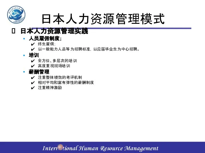 日本人力资源管理模式 日本人力资源管理实践 人员雇佣制度； 终生雇佣； 以一般能力人品等为招聘标准，以应届毕业生为中心招聘。 培训 全方位、多层次的培训 高度重视现场培训 薪酬管理 注重整体绩效的考评机制 相对平均和富有弹性的薪酬制度 注重精神激励