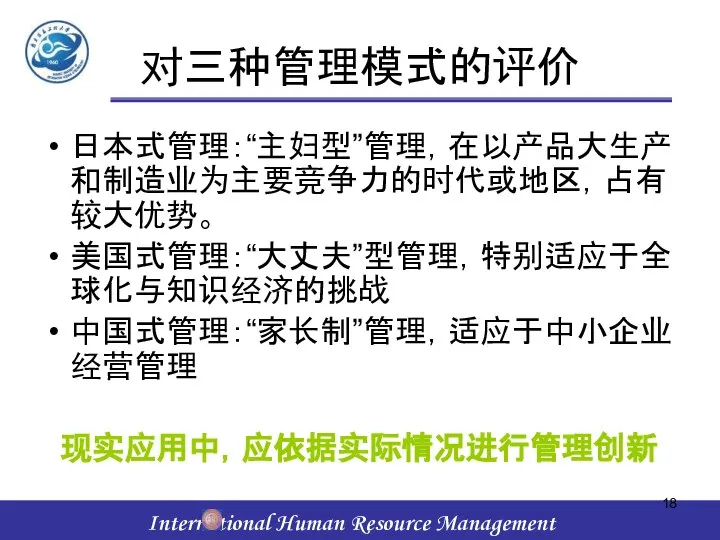 对三种管理模式的评价 日本式管理：“主妇型”管理，在以产品大生产和制造业为主要竞争力的时代或地区，占有较大优势。 美国式管理：“大丈夫”型管理，特别适应于全球化与知识经济的挑战 中国式管理：“家长制”管理，适应于中小企业经营管理 现实应用中，应依据实际情况进行管理创新