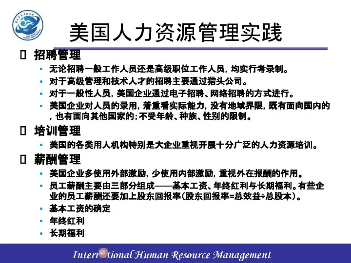 美国人力资源管理实践 招聘管理 无论招聘一般工作人员还是高级职位工作人员，均实行考录制。 对于高级管理和技术人才的招聘主要通过猎头公司。 对于一般性人员，美国企业通过电子招聘、网络招聘的方式进行。 美国企业对人员的录用，着重看实际能力，没有地域界限，既有面向国内的，也有面向其他国家的；不受年龄、种族、性别的限制。 培训管理 美国的各类用人机构特别是大企业重视开展十分广泛的人力资源培训。 薪酬管理 美国企业多使用外部激励，少使用内部激励，重视外在报酬的作用。 员工薪酬主要由三部分组成——基本工资、年终红利与长期福利。有些企业的员工薪酬还要加上股东回报率（股东回报率=总效益÷总股本）。 基本工资的确定 年终红利 长期福利