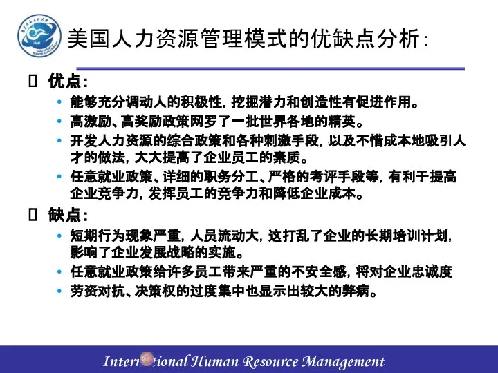 美国人力资源管理模式的优缺点分析： 优点： 能够充分调动人的积极性，挖掘潜力和创造性有促进作用。 高激励、高奖励政策网罗了一批世界各地的精英。 开发人力资源的综合政策和各种刺激手段，以及不惜成本地吸引人才的做法，大大提高了企业员工的素质。 任意就业政策、详细的职务分工、严格的考评手段等，有利于提高企业竞争力，发挥员工的竞争力和降低企业成本。 缺点： 短期行为现象严重，人员流动大，这打乱了企业的长期培训计划，影响了企业发展战略的实施。 任意就业政策给许多员工带来严重的不安全感，将对企业忠诚度 劳资对抗、决策权的过度集中也显示出较大的弊病。