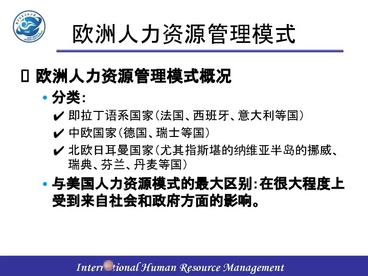 欧洲人力资源管理模式 欧洲人力资源管理模式概况 分类： 即拉丁语系国家（法国、西班牙、意大利等国） 中欧国家（德国、瑞士等国） 北欧日耳曼国家（尤其指斯堪的纳维亚半岛的挪威、瑞典、芬兰、丹麦等国） 与美国人力资源模式的最大区别：在很大程度上受到来自社会和政府方面的影响。