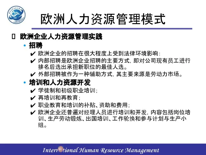 欧洲人力资源管理模式 欧洲企业人力资源管理实践 招聘 欧洲企业的招聘在很大程度上受到法律环境影响： 内部招聘是欧洲企业招聘的主要方式，即对公司现有员工进行排名后选出承担新职位的最佳人选。 外部招聘被作为一种辅助方式，其主要来源是劳动力市场。 培训和人力资源开发 学徒制和初级职业培训； 再培训和再教育； 职业教育和培训的补贴、资助和费用； 欧洲企业还普遍对经理人员进行培训和开发，内容包括岗位培训、生产劳动锻炼、出国培训、工作轮换和参与计划与生产小组。