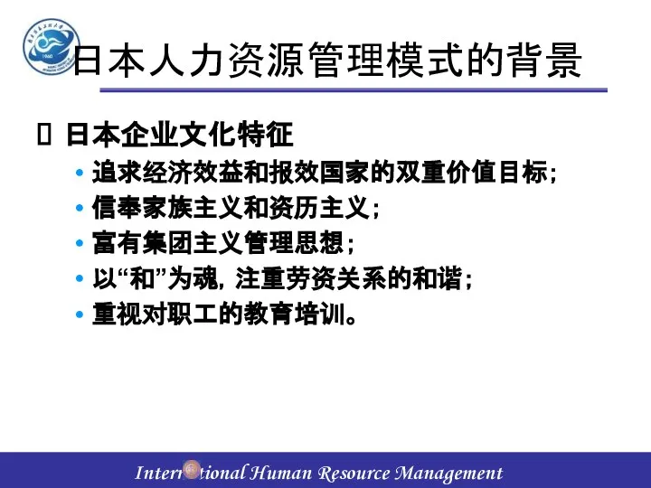 日本人力资源管理模式的背景 日本企业文化特征 追求经济效益和报效国家的双重价值目标； 信奉家族主义和资历主义； 富有集团主义管理思想； 以“和”为魂，注重劳资关系的和谐； 重视对职工的教育培训。