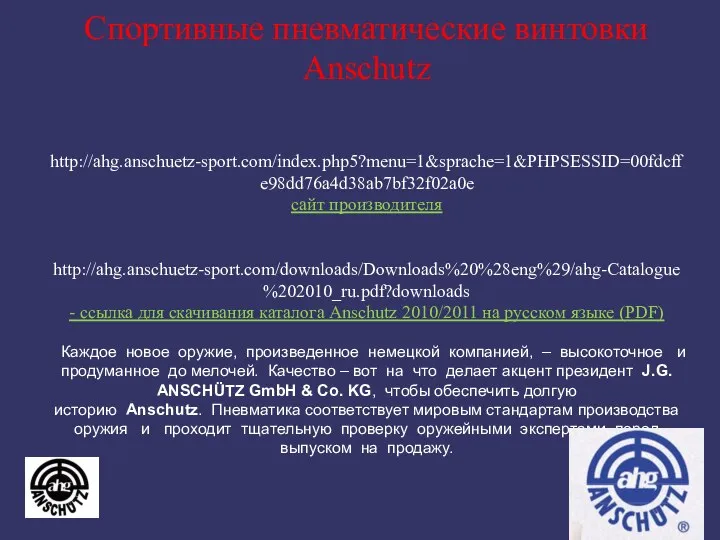 Спортивные пневматические винтовки Anschutz http://ahg.anschuetz-sport.com/index.php5?menu=1&sprache=1&PHPSESSID=00fdcffe98dd76a4d38ab7bf32f02a0e сайт производителя http://ahg.anschuetz-sport.com/downloads/Downloads%20%28eng%29/ahg-Catalogue%202010_ru.pdf?downloads - ссылка для