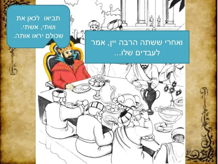 ואחרי ששתה הרבה יין, אמר לעבדים שלו... תביאו לכאן את ושתי, אשתי. שכולם יראו אותה.