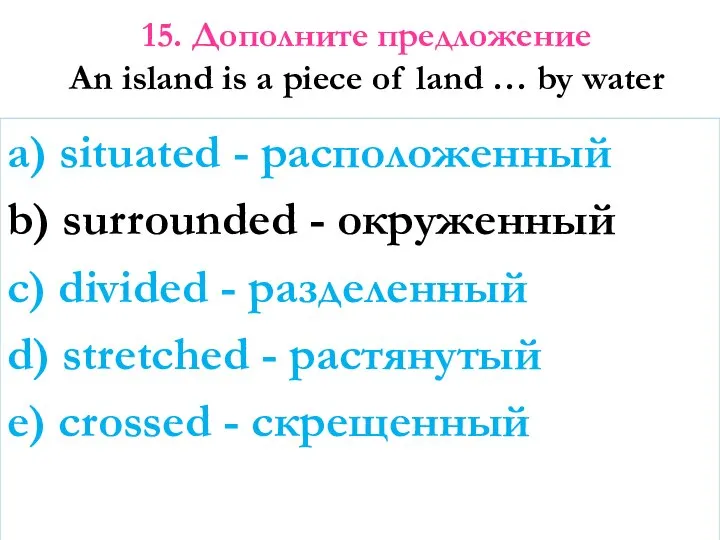 15. Дополните предложение An island is a piece of land …