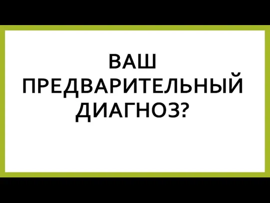 ВАШ ПРЕДВАРИТЕЛЬНЫЙ ДИАГНОЗ?