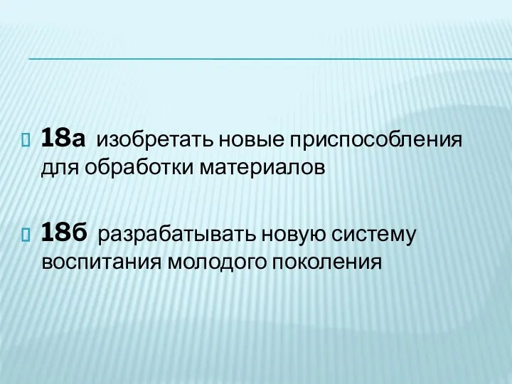 18а изобретать новые приспособления для обработки материалов 18б разрабатывать новую систему воспитания молодого поколения