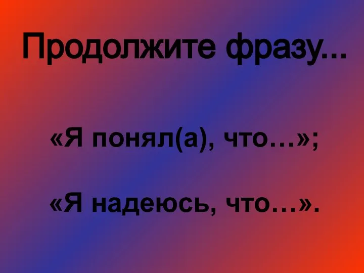 Продолжите фразу... «Я понял(а), что…»; «Я надеюсь, что…».