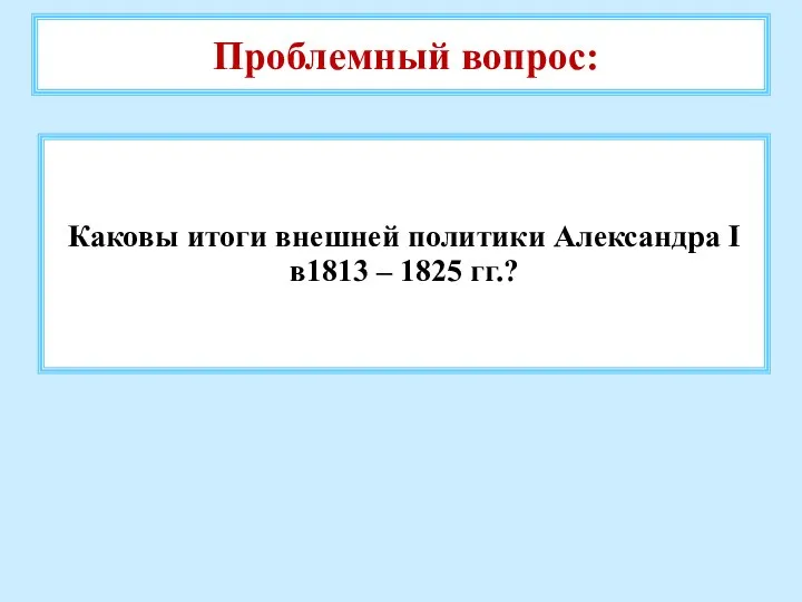 Проблемный вопрос: Каковы итоги внешней политики Александра I в1813 – 1825 гг.?