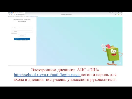 Электронном дневнике АИС «ЭШ» http://school.rtyva.ru/auth/login-page логин и пароль для входа в дневник получаешь у классного руководителя.