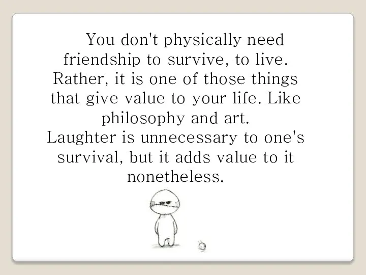 You don't physically need friendship to survive, to live. Rather, it