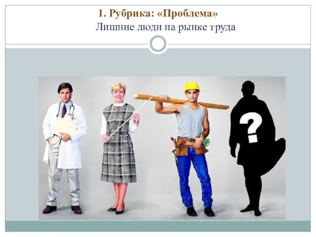 1. Рубрика: «Проблема» Лишние люди на рынке труда