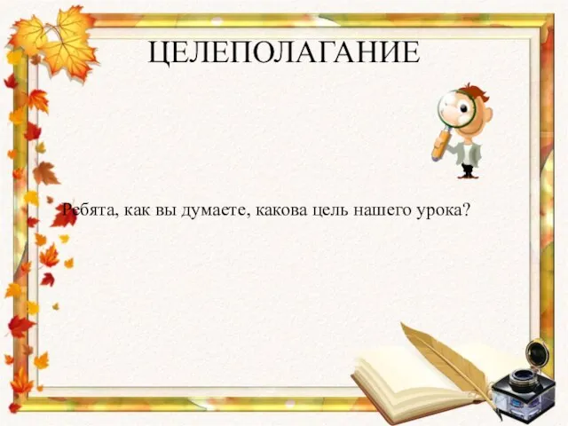 ЦЕЛЕПОЛАГАНИЕ Ребята, как вы думаете, какова цель нашего урока?