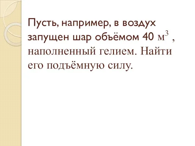 Пусть, например, в воздух запущен шар объёмом 40 м3 , наполненный гелием. Найти его подъёмную силу.