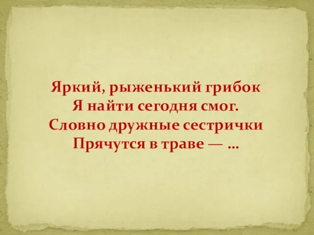 Яркий, рыженький грибок Я найти сегодня смог. Словно дружные сестрички Прячутся в траве — …