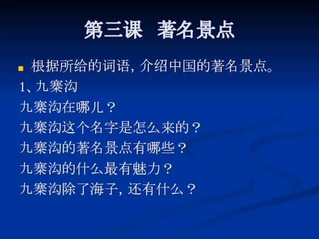 第三课 著名景点 根据所给的词语，介绍中国的著名景点。 1、九寨沟 九寨沟在哪儿？ 九寨沟这个名字是怎么来的？ 九寨沟的著名景点有哪些？ 九寨沟的什么最有魅力？ 九寨沟除了海子，还有什么？