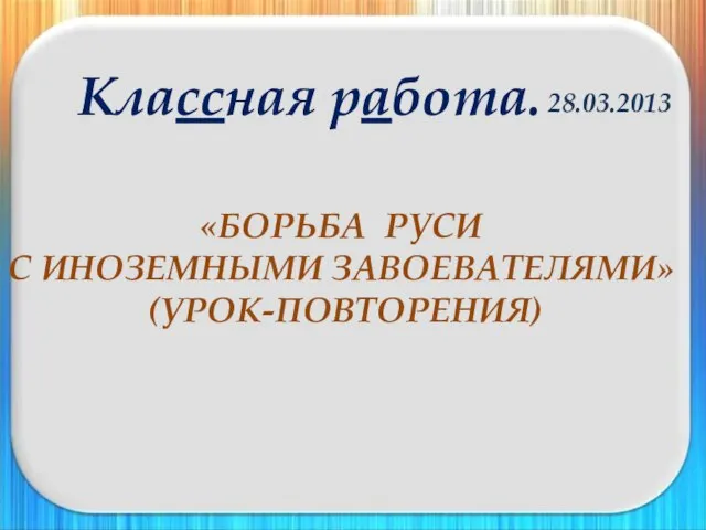 «БОРЬБА РУСИ С ИНОЗЕМНЫМИ ЗАВОЕВАТЕЛЯМИ» (УРОК-ПОВТОРЕНИЯ) 28.03.2013 Классная работа.