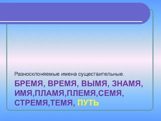 БРЕМЯ, ВРЕМЯ, ВЫМЯ, ЗНАМЯ,ИМЯ,ПЛАМЯ,ПЛЕМЯ,СЕМЯ,СТРЕМЯ,ТЕМЯ, ПУТЬ Разносклоняемые имена существительные.