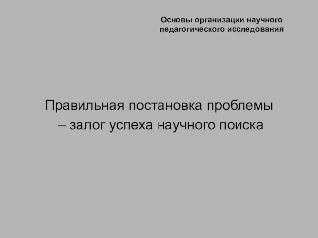 Основы организации научного педагогического исследования Правильная постановка проблемы – залог успеха научного поиска