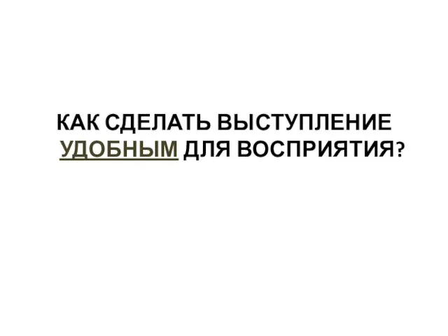 КАК СДЕЛАТЬ ВЫСТУПЛЕНИЕ УДОБНЫМ ДЛЯ ВОСПРИЯТИЯ?