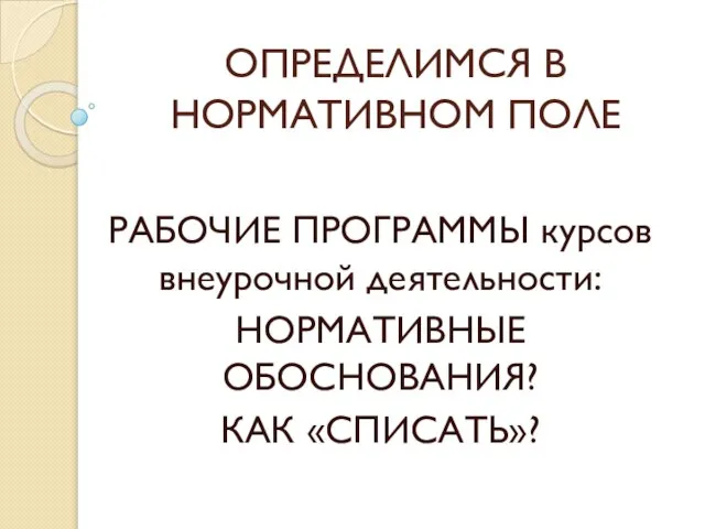 ОПРЕДЕЛИМСЯ В НОРМАТИВНОМ ПОЛЕ РАБОЧИЕ ПРОГРАММЫ курсов внеурочной деятельности: НОРМАТИВНЫЕ ОБОСНОВАНИЯ? КАК «СПИСАТЬ»?