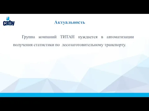 Актуальность Группа компаний ТИТАН нуждается в автоматизации получения статистики по лесозаготовительному транспорту.