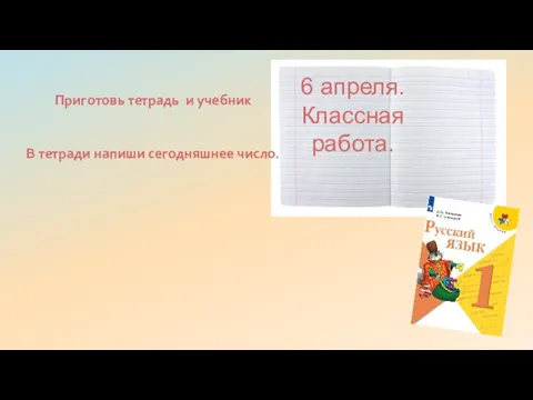 Приготовь тетрадь и учебник В тетради напиши сегодняшнее число. 6 апреля. Классная работа.