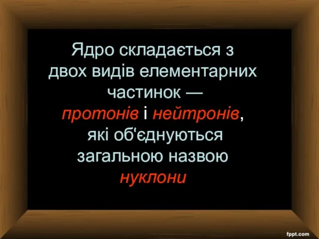 Ядро складається з двох видів елементарних частинок ― протонів і нейтронів, які об‘єднуються загальною назвою нуклони