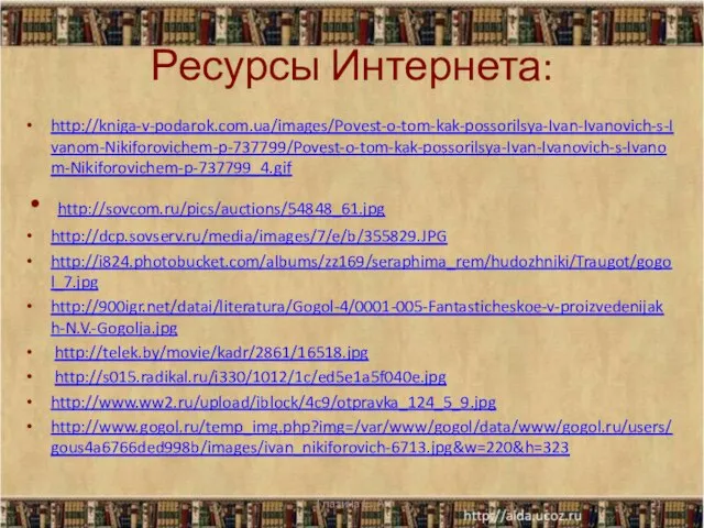 Ресурсы Интернета: http://kniga-v-podarok.com.ua/images/Povest-o-tom-kak-possorilsya-Ivan-Ivanovich-s-Ivanom-Nikiforovichem-p-737799/Povest-o-tom-kak-possorilsya-Ivan-Ivanovich-s-Ivanom-Nikiforovichem-p-737799_4.gif http://sovcom.ru/pics/auctions/54848_61.jpg http://dcp.sovserv.ru/media/images/7/e/b/355829.JPG http://i824.photobucket.com/albums/zz169/seraphima_rem/hudozhniki/Traugot/gogol_7.jpg http://900igr.net/datai/literatura/Gogol-4/0001-005-Fantasticheskoe-v-proizvedenijakh-N.V.-Gogolja.jpg http://telek.by/movie/kadr/2861/16518.jpg http://s015.radikal.ru/i330/1012/1c/ed5e1a5f040e.jpg http://www.ww2.ru/upload/iblock/4c9/otpravka_124_5_9.jpg http://www.gogol.ru/temp_img.php?img=/var/www/gogol/data/www/gogol.ru/users/gous4a6766ded998b/images/ivan_nikiforovich-6713.jpg&w=220&h=323 Глазина Е. А.