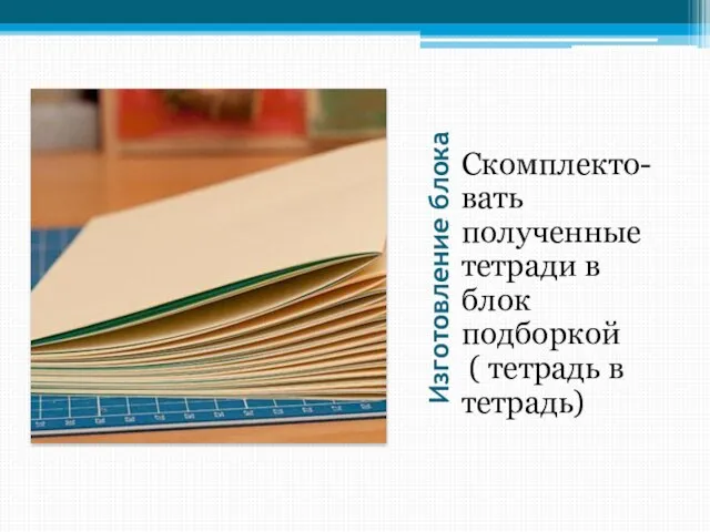 Изготовление блока Скомплекто- вать полученные тетради в блок подборкой ( тетрадь в тетрадь)